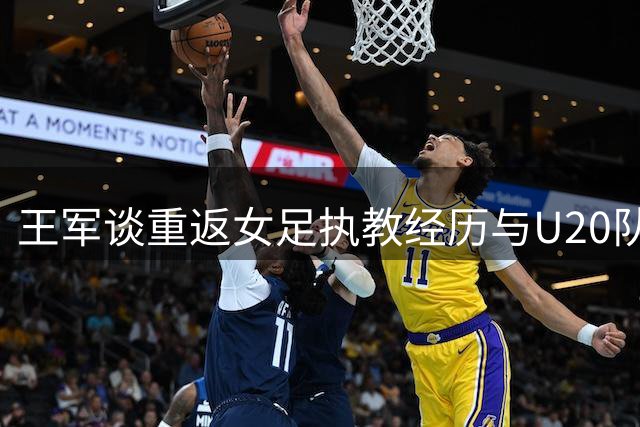 王军谈重返女足执教经历与U20队伍发展目标
